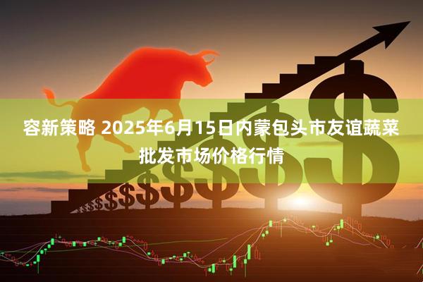 容新策略 2025年6月15日内蒙包头市友谊蔬菜批发市场价格行情