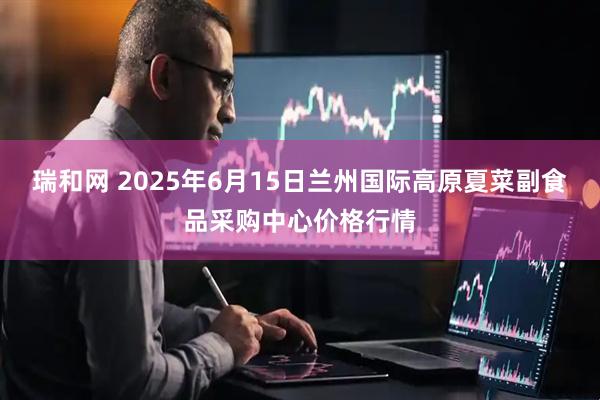 瑞和网 2025年6月15日兰州国际高原夏菜副食品采购中心价格行情