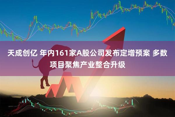 天成创亿 年内161家A股公司发布定增预案 多数项目聚焦产业整合升级