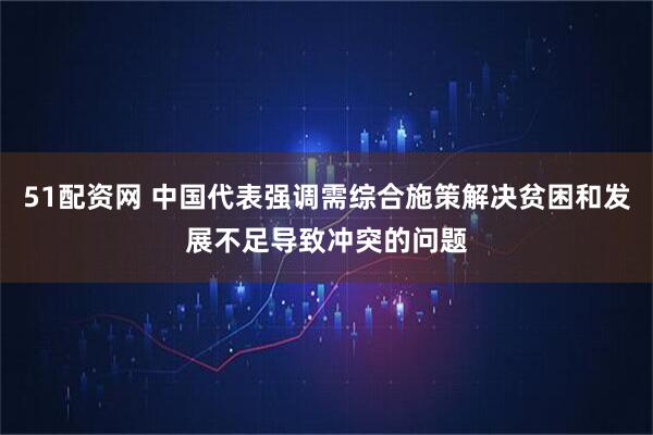 51配资网 中国代表强调需综合施策解决贫困和发展不足导致冲突的问题