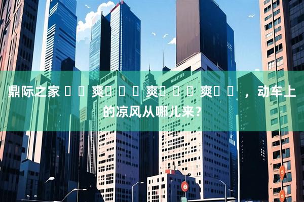 鼎际之家 ҈ 爽 ҈ 爽 ҈ 爽 ҈ ，动车上的凉风从哪儿来？