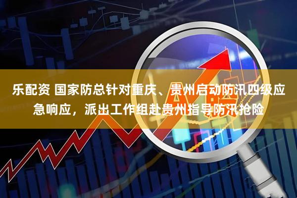 乐配资 国家防总针对重庆、贵州启动防汛四级应急响应，派出工作组赴贵州指导防汛抢险
