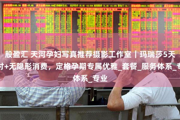 股盈汇 天河孕妇写真推荐摄影工作室｜玛瑞莎5天交付+无隐形消费，定格孕期专属优雅_套餐_服务体系_专业