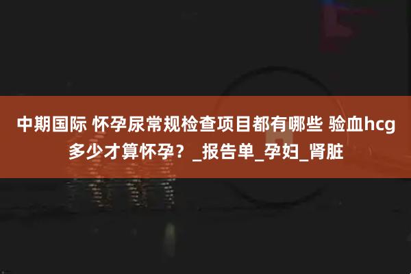 中期国际 怀孕尿常规检查项目都有哪些 验血hcg多少才算怀孕？_报告单_孕妇_肾脏