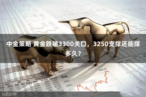 中金策略 黄金跌破3300关口，3250支撑还能撑多久？