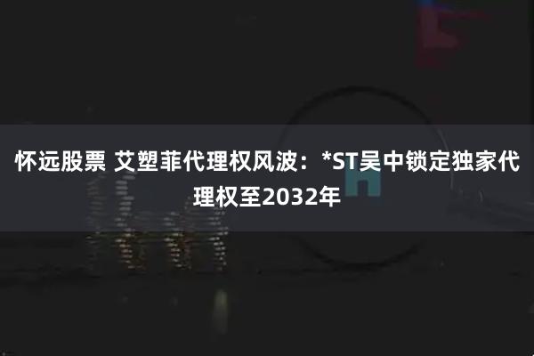 怀远股票 艾塑菲代理权风波：*ST吴中锁定独家代理权至2032年