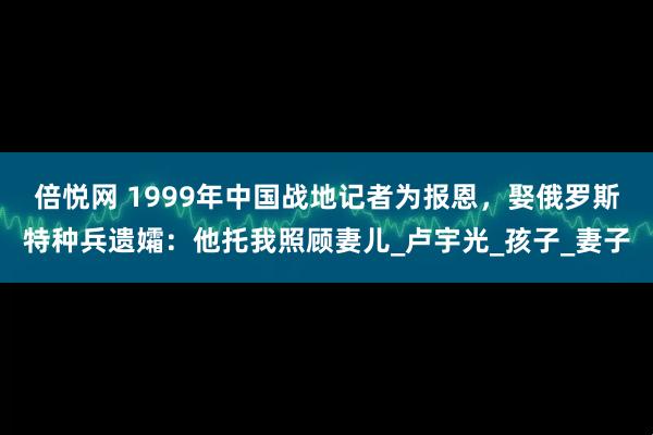 倍悦网 1999年中国战地记者为报恩，娶俄罗斯特种兵遗孀：他托我照顾妻儿_卢宇光_孩子_妻子