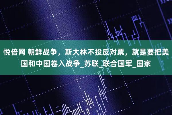 悦倍网 朝鲜战争，斯大林不投反对票，就是要把美国和中国卷入战争_苏联_联合国军_国家