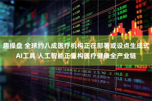 趣操盘 全球约八成医疗机构正在部署或设点生成式AI工具 人工智能正重构医疗健康全产业链
