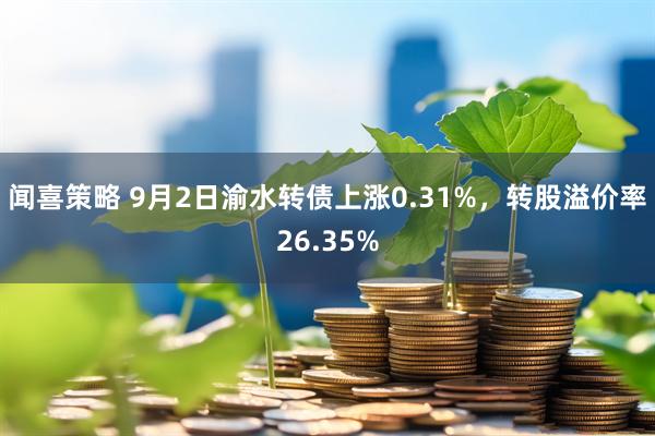 闻喜策略 9月2日渝水转债上涨0.31%，转股溢价率26.35%