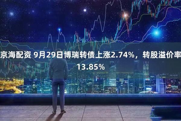 京海配资 9月29日博瑞转债上涨2.74%，转股溢价率13.85%