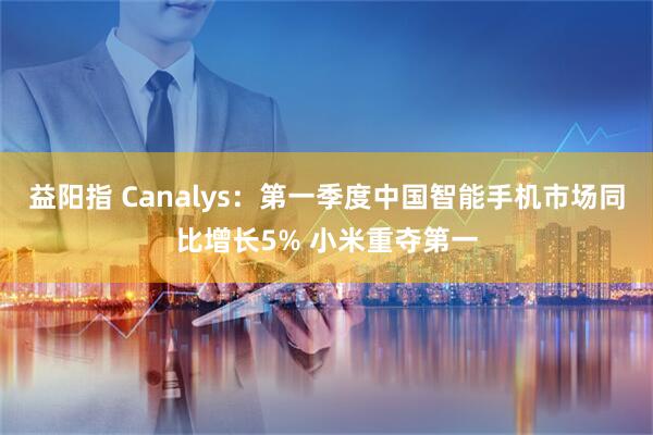 益阳指 Canalys：第一季度中国智能手机市场同比增长5% 小米重夺第一