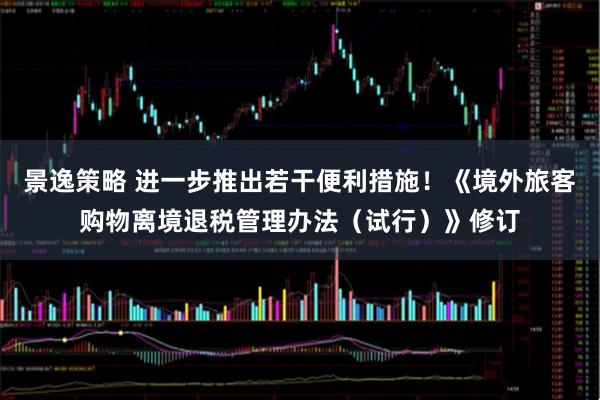 景逸策略 进一步推出若干便利措施！《境外旅客购物离境退税管理办法（试行）》修订