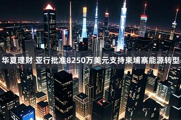 华夏理财 亚行批准8250万美元支持柬埔寨能源转型