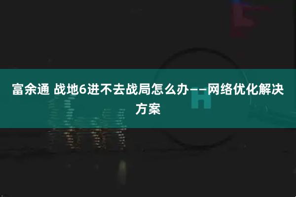 富余通 战地6进不去战局怎么办——网络优化解决方案