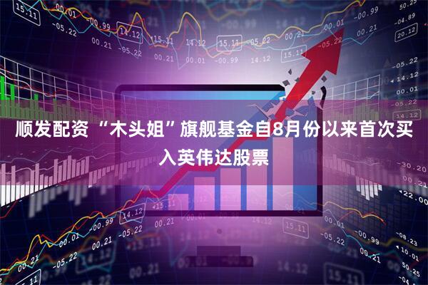 顺发配资 “木头姐”旗舰基金自8月份以来首次买入英伟达股票