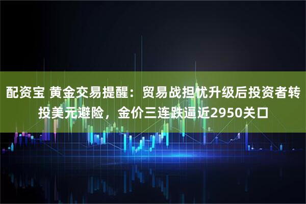 配资宝 黄金交易提醒：贸易战担忧升级后投资者转投美元避险，金价三连跌逼近2950关口