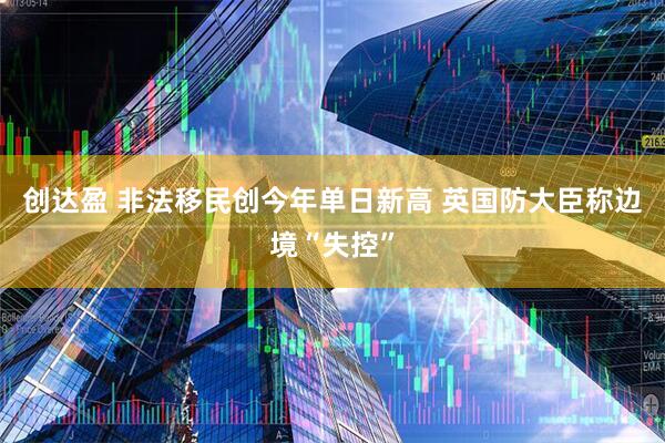 创达盈 非法移民创今年单日新高 英国防大臣称边境“失控”