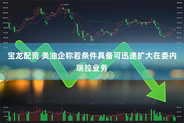 宝龙配资 美油企称若条件具备可迅速扩大在委内瑞拉业务
